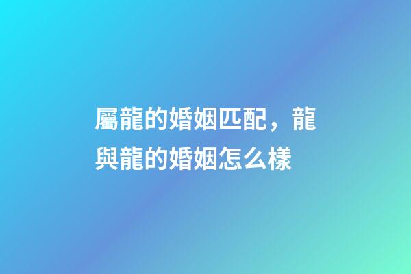 屬龍的婚姻匹配，龍與龍的婚姻怎么樣-第1張-觀點(diǎn)-玄機(jī)派