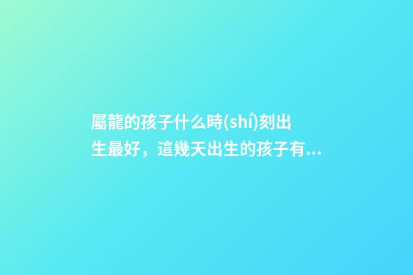 屬龍的孩子什么時(shí)刻出生最好，這幾天出生的孩子有點(diǎn)名堂