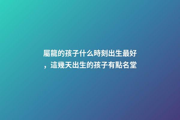 屬龍的孩子什么時刻出生最好，這幾天出生的孩子有點名堂-第1張-觀點-玄機派