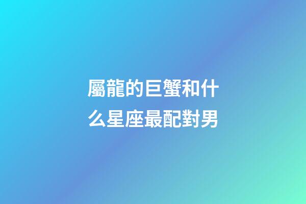 屬龍的巨蟹和什么星座最配對男-第1張-星座運勢-玄機派