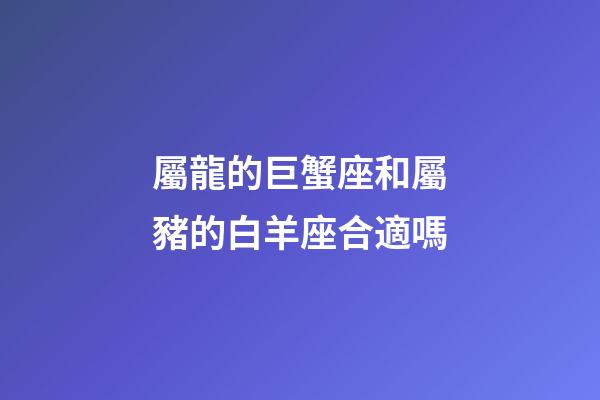 屬龍的巨蟹座和屬豬的白羊座合適嗎-第1張-星座運勢-玄機派