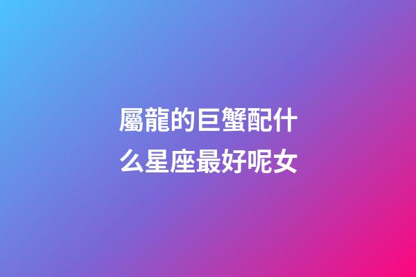 屬龍的巨蟹配什么星座最好呢女-第1張-星座運(yùn)勢-玄機(jī)派