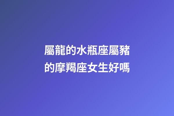 屬龍的水瓶座屬豬的摩羯座女生好嗎-第1張-星座運勢-玄機派