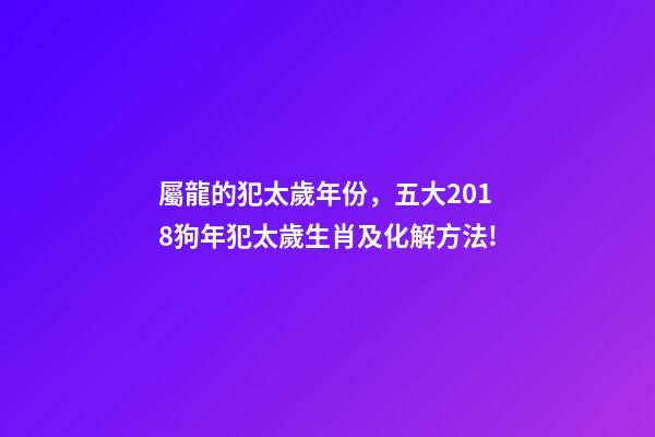 屬龍的犯太歲年份，五大2018狗年犯太歲生肖及化解方法!-第1張-觀點-玄機派