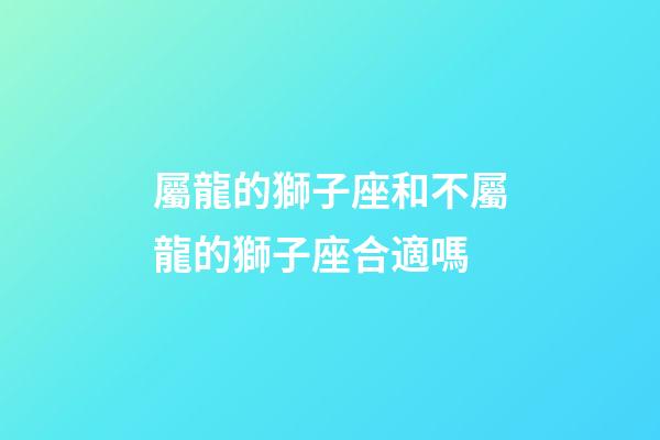 屬龍的獅子座和不屬龍的獅子座合適嗎-第1張-星座運勢-玄機派