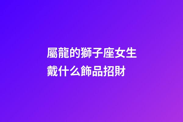 屬龍的獅子座女生戴什么飾品招財-第1張-星座運勢-玄機派