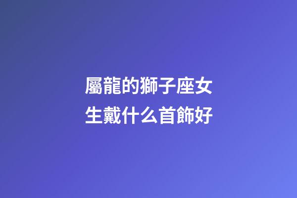 屬龍的獅子座女生戴什么首飾好-第1張-星座運勢-玄機派