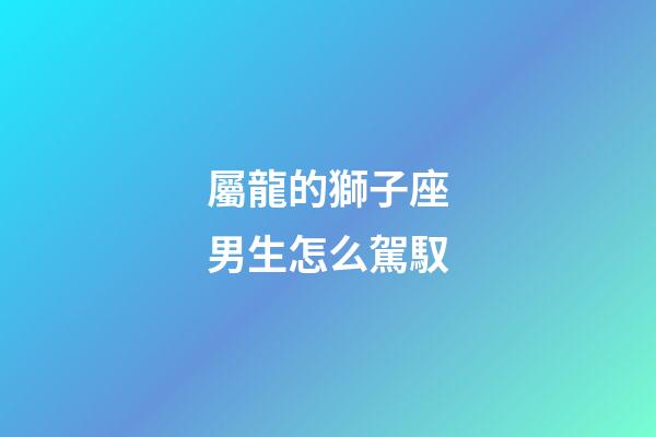 屬龍的獅子座男生怎么駕馭-第1張-星座運勢-玄機派