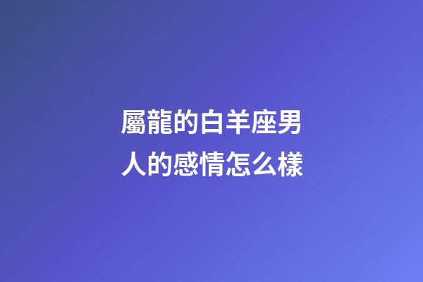 屬龍的白羊座男人的感情怎么樣-第1張-星座運勢-玄機派