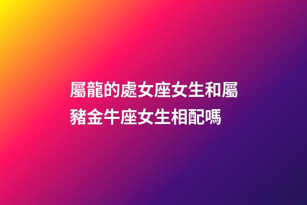 屬龍的處女座女生和屬豬金牛座女生相配嗎-第1張-星座運勢-玄機派