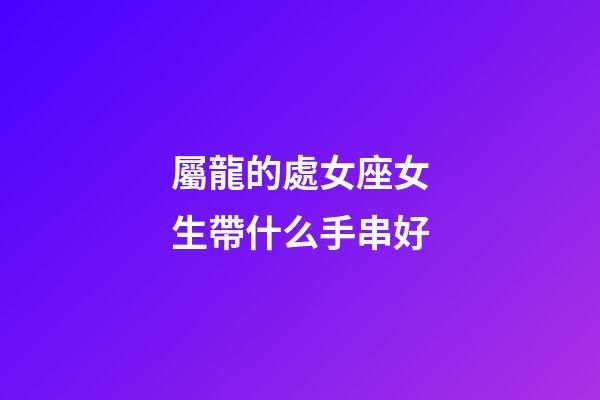 屬龍的處女座女生帶什么手串好-第1張-星座運勢-玄機派