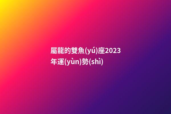 屬龍的雙魚(yú)座2023年運(yùn)勢(shì)-第1張-星座運(yùn)勢(shì)-玄機(jī)派