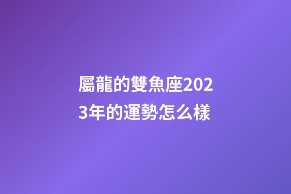 屬龍的雙魚座2023年的運勢怎么樣-第1張-星座運勢-玄機派