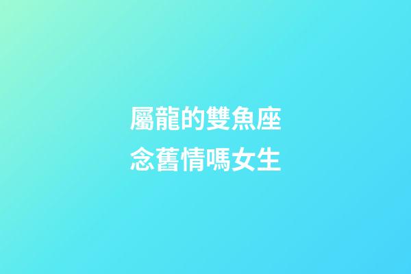 屬龍的雙魚座念舊情嗎女生-第1張-星座運勢-玄機派