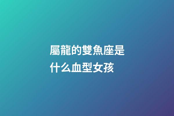 屬龍的雙魚座是什么血型女孩-第1張-星座運勢-玄機派