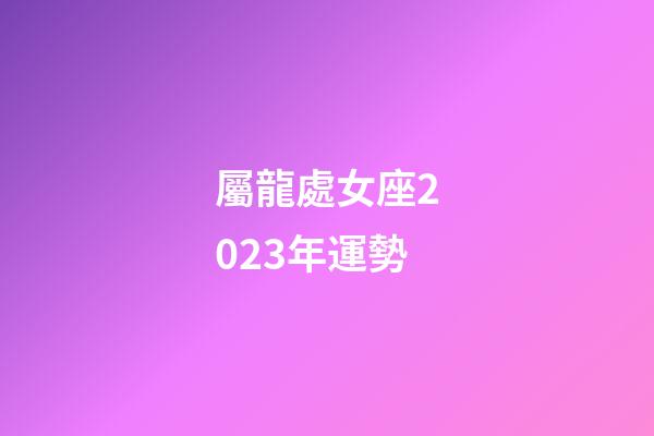 屬龍處女座2023年運勢-第1張-星座運勢-玄機派