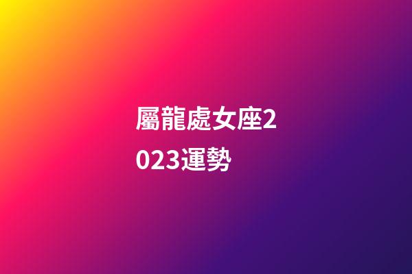 屬龍處女座2023運勢-第1張-星座運勢-玄機派