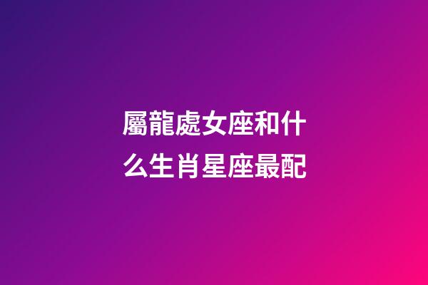 屬龍處女座和什么生肖星座最配-第1張-星座運勢-玄機派