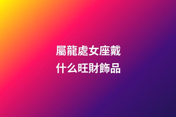 屬龍處女座戴什么旺財飾品-第1張-星座運勢-玄機派