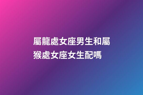 屬龍處女座男生和屬猴處女座女生配嗎-第1張-星座運勢-玄機派