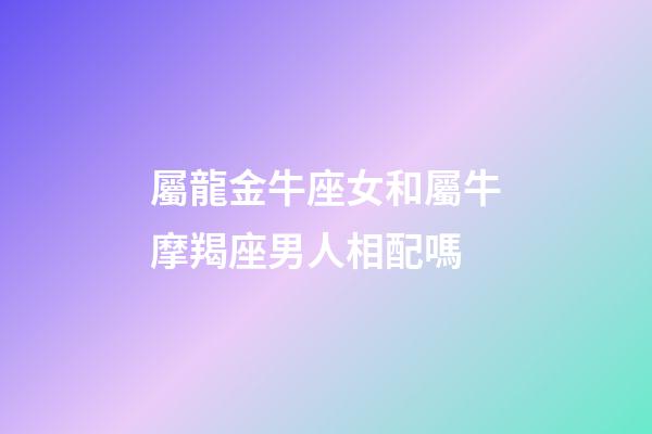 屬龍金牛座女和屬牛摩羯座男人相配嗎-第1張-星座運(yùn)勢-玄機(jī)派