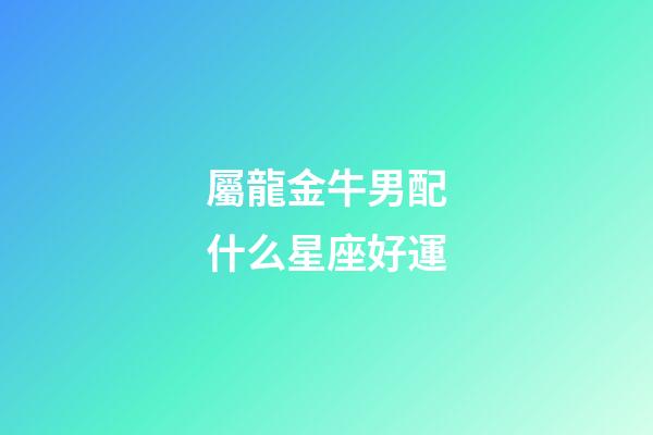 屬龍金牛男配什么星座好運-第1張-星座運勢-玄機派
