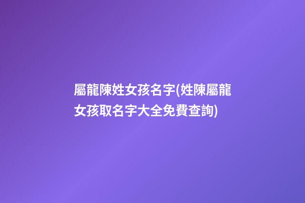 屬龍陳姓女孩名字(姓陳屬龍女孩取名字大全免費查詢)