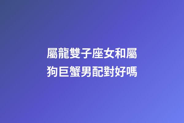 屬龍雙子座女和屬狗巨蟹男配對好嗎-第1張-星座運勢-玄機派