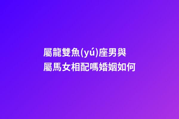 屬龍雙魚(yú)座男與屬馬女相配嗎婚姻如何-第1張-星座運(yùn)勢(shì)-玄機(jī)派