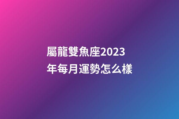 屬龍雙魚座2023年每月運勢怎么樣-第1張-星座運勢-玄機派