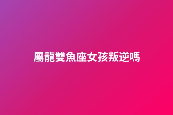 屬龍雙魚座女孩叛逆嗎-第1張-星座運勢-玄機派