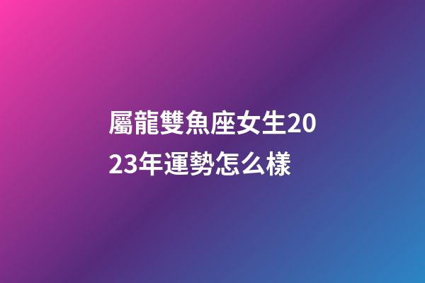 屬龍雙魚座女生2023年運勢怎么樣-第1張-星座運勢-玄機派