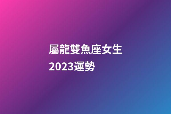屬龍雙魚座女生2023運勢-第1張-星座運勢-玄機派