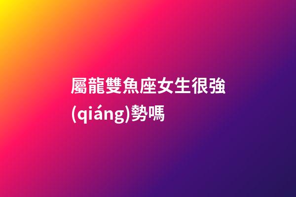 屬龍雙魚座女生很強(qiáng)勢嗎-第1張-星座運(yùn)勢-玄機(jī)派