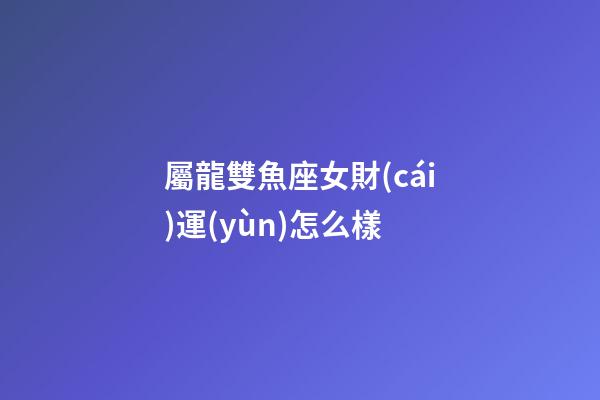 屬龍雙魚座女財(cái)運(yùn)怎么樣-第1張-星座運(yùn)勢(shì)-玄機(jī)派