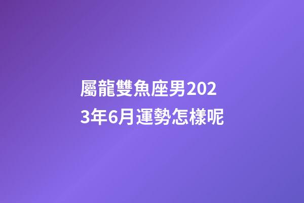 屬龍雙魚座男2023年6月運勢怎樣呢-第1張-星座運勢-玄機派