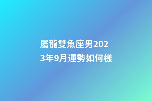 屬龍雙魚座男2023年9月運勢如何樣-第1張-星座運勢-玄機派