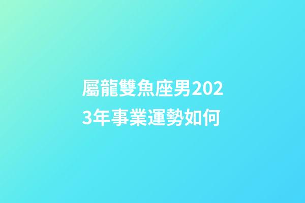 屬龍雙魚座男2023年事業運勢如何