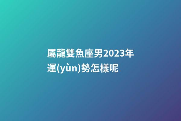 屬龍雙魚座男2023年運(yùn)勢怎樣呢-第1張-星座運(yùn)勢-玄機(jī)派
