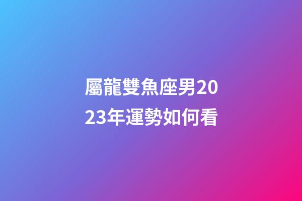 屬龍雙魚座男2023年運勢如何看-第1張-星座運勢-玄機派