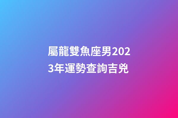 屬龍雙魚座男2023年運勢查詢吉兇-第1張-星座運勢-玄機派