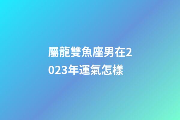 屬龍雙魚座男在2023年運氣怎樣-第1張-星座運勢-玄機派