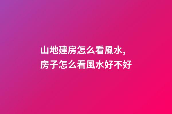 山地建房怎么看風水,房子怎么看風水好不好