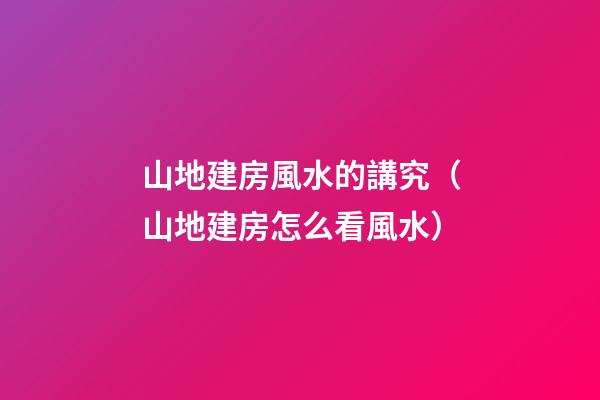 山地建房風水的講究（山地建房怎么看風水）