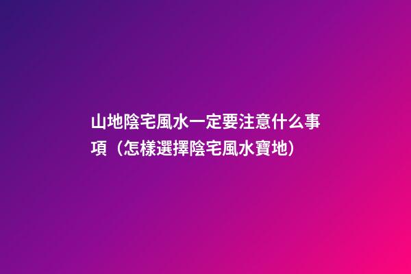 山地陰宅風水一定要注意什么事項（怎樣選擇陰宅風水寶地）