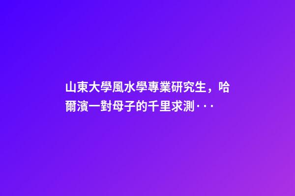 山東大學風水學專業研究生，哈爾濱一對母子的千里求測···-第1張-觀點-玄機派