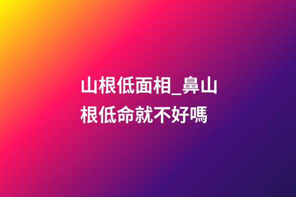 山根低面相_鼻山根低命就不好嗎