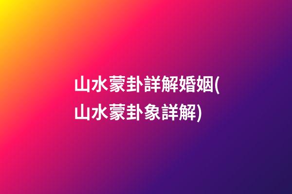 山水蒙卦詳解婚姻(山水蒙卦象詳解)