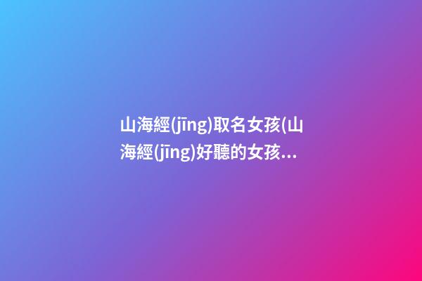 山海經(jīng)取名女孩(山海經(jīng)好聽的女孩名字)