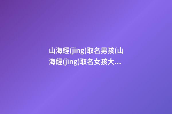 山海經(jīng)取名男孩(山海經(jīng)取名女孩大氣)